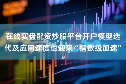 在线实盘配资炒股平台开户模型迭代及应用速度也迎来“指数级加速”