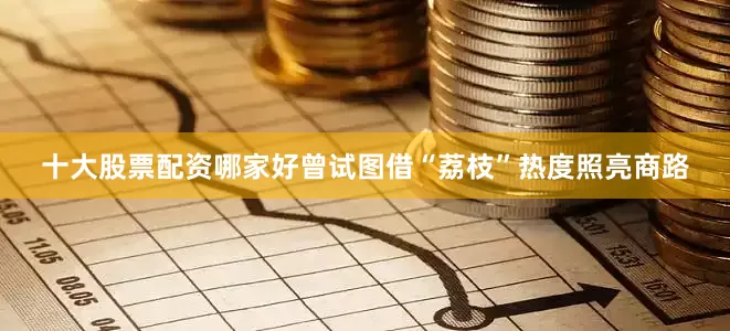 十大股票配资哪家好曾试图借“荔枝”热度照亮商路