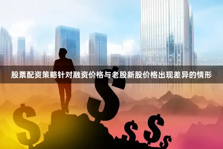 股票配资策略针对融资价格与老股新股价格出现差异的情形
