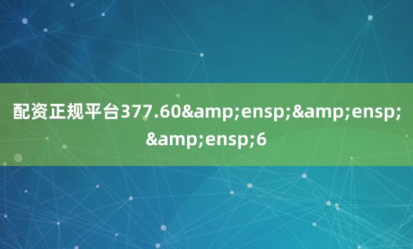 配资正规平台377.60&ensp;&ensp;&ensp;6