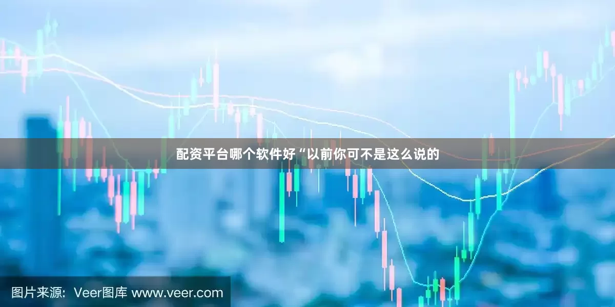 配资平台哪个软件好“以前你可不是这么说的