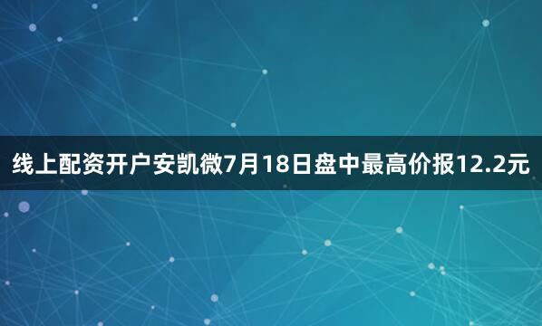 线上配资开户安凯微7月18日盘中最高价报12.2元