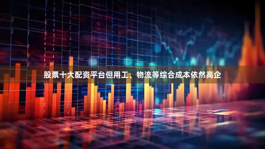 股票十大配资平台但用工、物流等综合成本依然高企