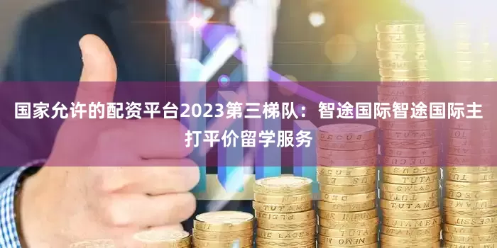 国家允许的配资平台2023第三梯队：智途国际智途国际主打平价留学服务