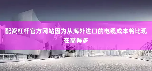 配资杠杆官方网站因为从海外进口的电缆成本将比现在高得多