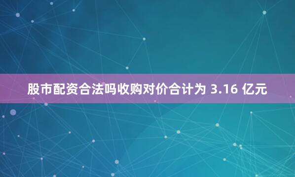 股市配资合法吗收购对价合计为 3.16 亿元