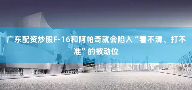广东配资炒股F-16和阿帕奇就会陷入“看不清、打不准”的被动位