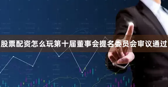 股票配资怎么玩第十届董事会提名委员会审议通过
