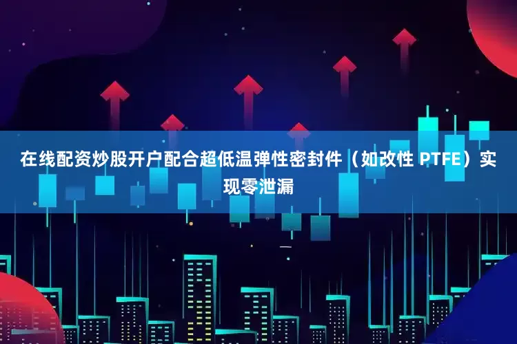 在线配资炒股开户配合超低温弹性密封件（如改性 PTFE）实现零泄漏