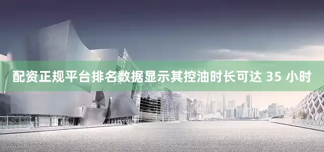配资正规平台排名数据显示其控油时长可达 35 小时