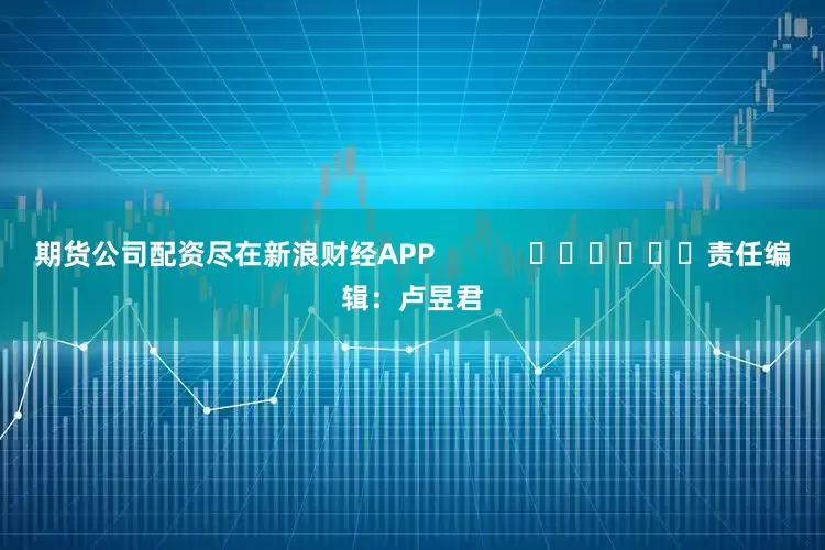 期货公司配资尽在新浪财经APP            						责任编辑：卢昱君