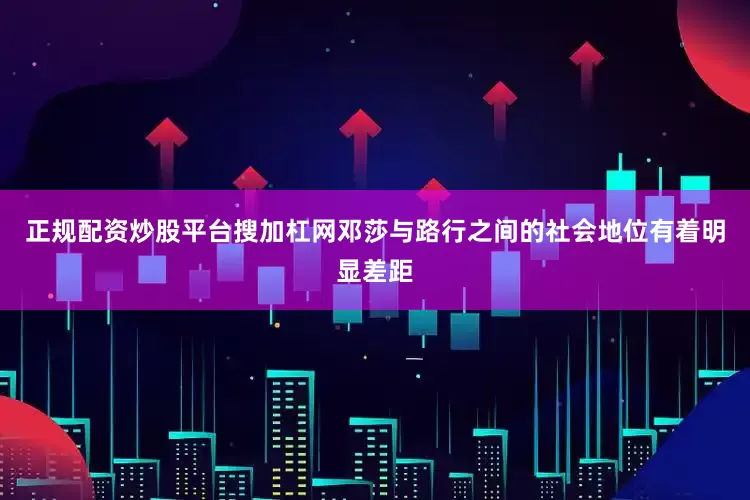 正规配资炒股平台搜加杠网邓莎与路行之间的社会地位有着明显差距